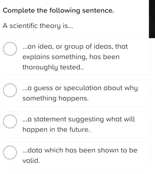 Complete the following sentence.
A scientific theory is __
...an idea, or group of ideas, that
explains something , has been
thoroughly tested..
...a guess or speculation about why
something happens.
...a st atement suggesting what will
happen in the future.
...data which has been shown to be