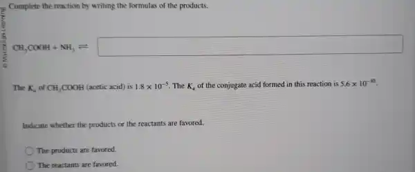 Complete the reaction by writing the formulas of the products.
CH_(3)COCH+NH_(3)leftharpoons 
The K_(a) of CH_(3)COOH (acetic acid) is 1.8times 10^-5 . The K_(a) of the conjugate acid formed in this reaction is 5.6times 10^-10
Indicate whether the products or the reactants are favored.
The products are favored.
The reactants are favored.