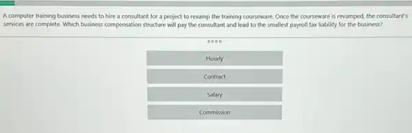 A computer training business needs to hire a consultant for a project to revamp the training courseware. Once the courseware is revamped, the consultant' services are complete. Which business compensation structure will pay the consultant and lead to the smallest payroll tax liability for the business?
0000
Hourly
Contract
Salary
Commission