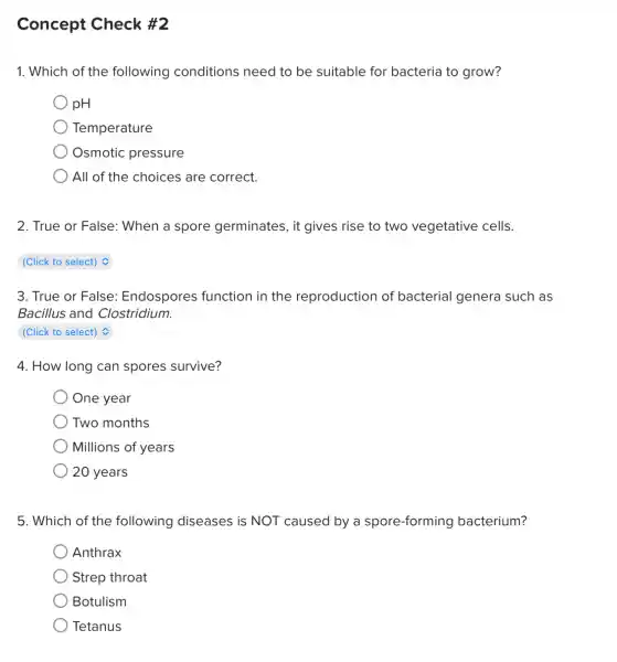 Concept Check #2
1. Which of the following conditions need to be suitable for bacteria to grow?
) pH
Temperature
Osmotic pressure
All of the choices are correct.
2. True or False: When a spore germinates, it gives rise to two vegetative cells.
(Click to select)
3. True or False : Endospores function in the reproduction of bacterial genera such as
Bacillus and Clostridium.
square 
4. How long can spores survive?
One year
Two months
) Millions of years
20 years
5. Which of the following diseases is NOT caused by a spore-forming bacterium?
Anthrax
Strep throat
Botulism
Tetanus