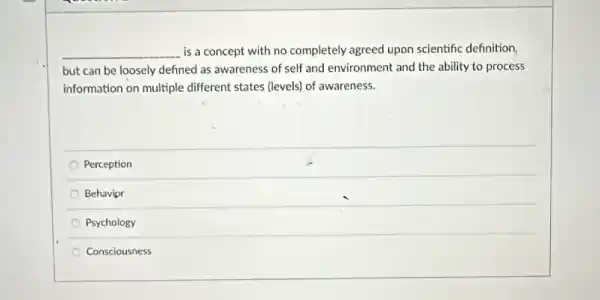 __ is a concept with no completely agreed upon scientific definition,
but can be loosely defined as awareness of self and environment and the ability to process
information on multiple different states (levels) of awareness.
Perception
Behavior
Psychology
Consciousness