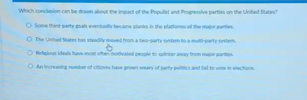 Which conclusion can be drawn about the impact of the Populist and Progressive parties on the United States?
Some third-party goals eventually became planks in the platforms of the major parties.
The United States has steadily moved from a two-party system to a multi-party system.
Religious ideals have most often motivated people to splinter away from major parties.
An increasing number of citizens have grown weary of party politics and fall to vote in elections.