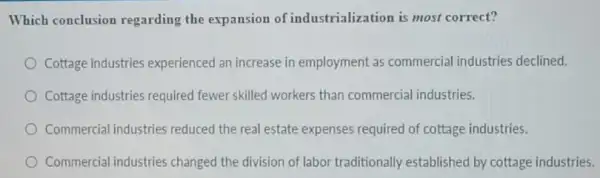 Which conclusion regarding the expansion of industrialization is most correct?
Cottage industries experienced an increase in employment as commercial industries declined.
Cottage industries required fewer skilled workers than commercial industries.
Commercial industries reduced the real estate expenses required of cottage industries.
Commercial industries changed the division of labor traditionally established by cottage industries.