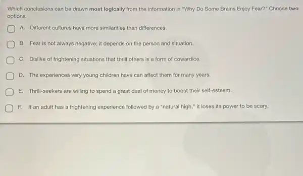 Which conclusions can be drawn most logically from the information in "Why Do Some Brains Enjoy Fear?"Choose two
options.
A. Different cultures have more similarities than differences.
B. Fear is not always negative; it depends on the person and situation.
C. Dislike of frightening situations that thrill others is a form of cowardice.
D. The experiences very young children have can affect them for many years.
E. Thrill-seekers are willing to spend a great deal of money to boost their self-esteem.
F. If an adult has a frightening experience followed by a "natural high," it loses its power to be scary.