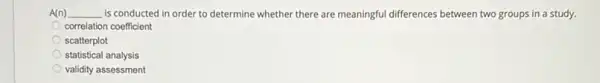 A(n) __ is conducted in order to determine whether there are meaningful differences between two groups in a study.
correlation coefficient
scatterplot
statistical analysis
validity assessment