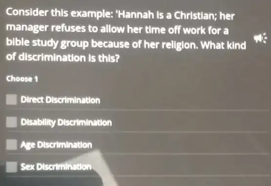 Consider this example:"Hannah is a Christian;her
manager refuses to allow her time off work for a
bible study group because of her religion.. What kind
of discrimination is this?
Choose 1
Direct Discrimination
Disability Discrimination
Age Discrimination
Sex Discrimination