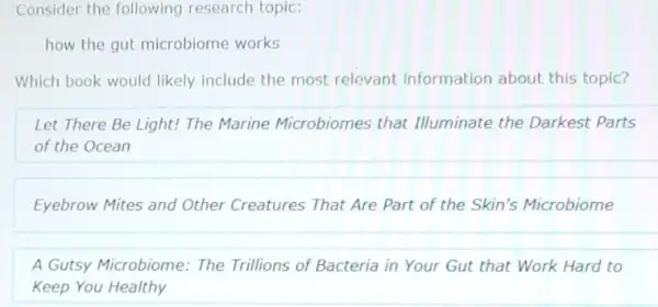 Consider the following research topic:
how the gut microbiome works
Which book would likely include the most relevant information about this topic?
Let There Be Light!The Marine Microbiomes that Illuminate the Darkest Parts
of the Ocean
Eyebrow Mites and Other Creatures That Are Part of the Skin's Microbiome
A Gutsy Microbiome: The Trillions of Bacteria in Your Gut that Work Hard to
Keep You Healthy