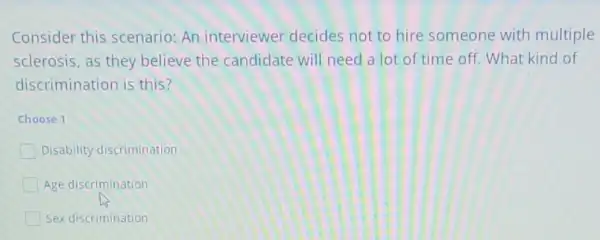 Consider this scenario An interviewer decides not to hire someone with multiple
sclerosis, as they believe the candidate will need a lot of time off. What kind of
discrimination is this?
Choose 1
Disability discrimination
Age discrimination
Sex discrimination