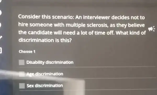 Consider this scenario:An interviewer decides not to
hire someone with multiple sclerosis, as they believe
the candidate will need a lot of time off. What kind of
discrimination is this?
Choose 1
Disability discrimination
Age discrimination
Sex discrimination