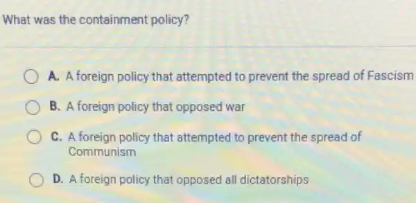 What was the containment policy?
A. A foreign policy that attempted to prevent the spread of Fascism
B. A foreign policy that opposed war
C. A foreign policy that attempted to prevent the spread of
Communism
D. A foreign policy that opposed all dictatorships