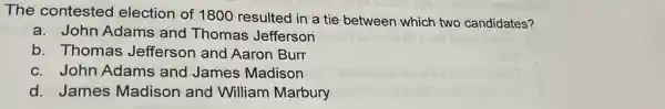 The contested election of 1800 resulted in a tie between which two candidates?
a. John Adams and Thomas Jefferson
b. Thomas Jefferson and Aaron Burr
c. John Adams and James Madison
d. James Madison and William Marbury