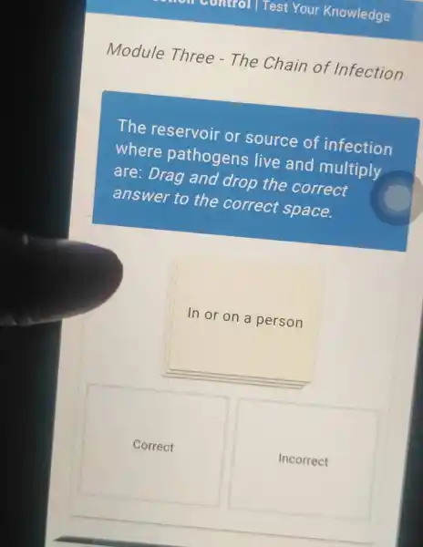 Control Test Your Knowledge
Module Three - The Chain of Infection
The reservoir or source of infection
where pathogens live and multiply
are:Drag and drop the correct
answer to the correct space.
In or on a person
Correct
Incorrect