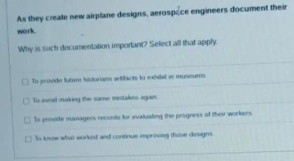 As they create new airplane designs , aerospilce engineers document their
work.
Why is such documentation important? Select all that apply.
To provide future historians artifacts to exhibit in museums
D To avoid making the same mistakes again
To provide managers records for evaluating the progress of their workers
To know what worked and continue improving those designs