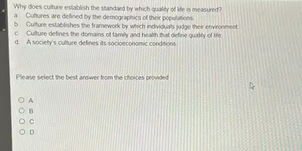 Why does culture establish the standard by which quality of life is measured?
a. Cultures are defined by the demographics of their populations
b. Culture establishes the framework by which individuals judge their environment.
c. Culture defines the domains of family and health that define quality of life
d. A society's culture defines its socioeconomic conditions
Please select the best answer from the choices provided
A
B
IC
ID