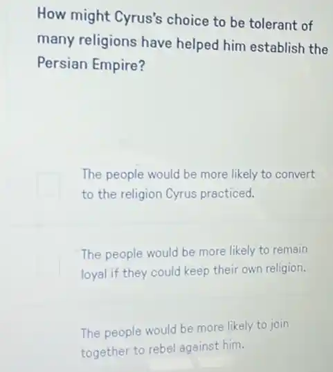 How might Cyrus's choice to be tolerant of
many religions have helped him establish the
Persian Empire?
The people would be more likely to convert
to the religion Cyrus practiced.
The people would be more likely to remain
loyal if they could keep their own religion.
The people would be more likely to join
together to rebel against him.