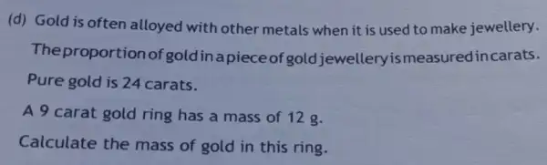 (d) Gold is often alloyed with other metals when it is used to make jewellery.
The proporti onofgoldinapieceof gold jewelleryismeasuredinc arats.
Pure gold is 24 carats.
A 9 carat gold ring has a mass of 12 g.
Calculate the mass of gold in this ring.