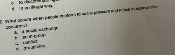 d. in an illegal way.
0. What occurs when people conform to social pressure and refuse to express their
concerns?
a. a social exchange
b. an in-group
c. conflict
d. groupthink
c. to discriminate again