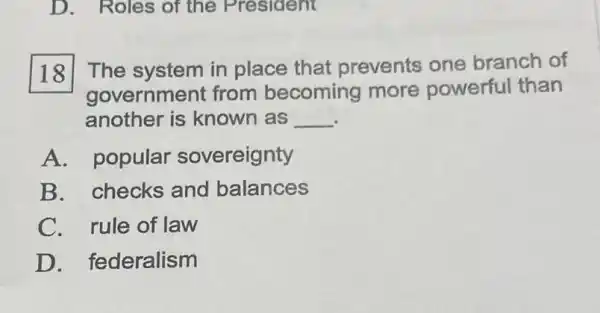 D. Roles of the President
The system in place that prevents one branch of
government from becoming more powerful than
another is known as __
A. popular sovereignty
B. checks and balances
C. rule of law
D. federalism