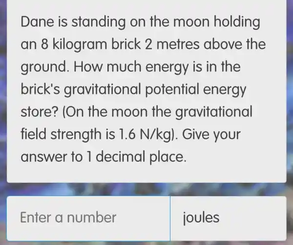 Dane is standing on the moon holding
an 8 brick 2 metres above the
ground . How much en ergy is in the
brick's otential energy
store? (On the moon the gravit ational
field stre ngth is 1.6N/kg) . Give your
answer to 1 decimal place.
Enter a number
loules