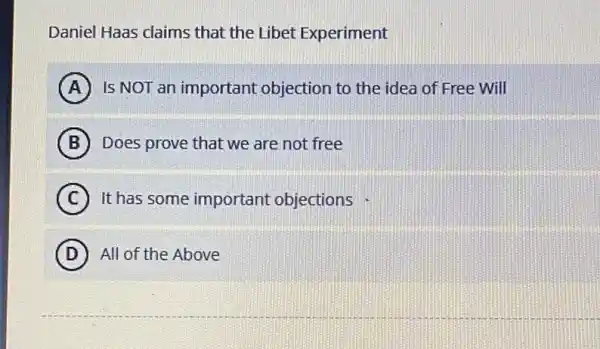 Daniel Haas claims that the Libet Experiment
A Is NOT an important objection to the idea of Free Will
B Does prove that we are not free
C It has some important objections
D All of the Above