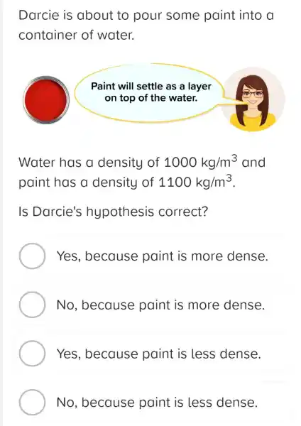 Darcie is about to pour some paint into a
container of water.
Paint will settle as a layer
on top of the water.
Water has a density of 1000kg/m^3 and
paint has a density of 1100kg/m^3
Is Darcie's hypothesis correct?
Yes , because paint is more dense.
No , because paint is more dense.
Yes , because paint is less dense.