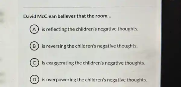 David McClean believes that the room __
A is reflecting the children's negative thoughts.
B is reversing the children's negative thoughts.
C is exaggerating the children's negative thoughts.
D ) is overpowering the children's negative thoughts.