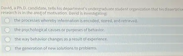 David, a Ph.D candidate, tells his department's undergraduate student organization that his dissertatio
research is in the areg of motivation David is investigating:
the processes whereby information is encoded, stored , and retrieved.
the psychological causes or purposes of behavior.
the way behavior changes as a result of experience.
the generation of new solutions to problems.