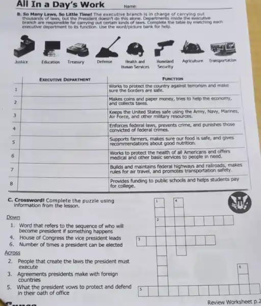 All In a Day's Work
B. So Many Laws, So Little Time! The executive branch is of carrying out
thousands of laws, but the President doesn't do this alone. Departments inside the executive
branch are responsible for carrying out certain kinds of laws the table by matching each
executive department to its Use the word/picture bank for help.
square 
square 
square 
square 
square 
square 
square 
square 
square 
1
square 
square 
square 
2
square 
square 
square 
square 
square 
square 
square 
square 
square 
square 
square 
C. Crossword/Complete the puzzle using
information from the lesson.
Down
1. Word that refers to the sequence of who will
become president if something happens
4. House of Congress the vice president leads
6. Number of times a president can be elected
Across
2.People that create the laws the president must
execute
3.Agreements presidents make with foreign
countries
5. What the president vows to protect and defend
in their oath of office
square 
square 
square 
square 
square 
square 
square 
square 
square 
square 
square 
square 
square 
square 
square 
square 
square 
square 
square 
square 
square 
square 
square 
square 
square 
square
