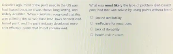 Decades ago, most of the paint used in the US was
lead-based because it was cheap, long lasting and
widely available. When scientists recognized that this
was polluting the air with toxic lead, laws banned lead-
based paint, and the paint industry developed more
cost-effective paints that do not contain lead.
What was most likely the type of problem lead-based
paint had that was solved by using paints without lead?
limited availability
ineffective for most uses
lack of durability
health risk to users