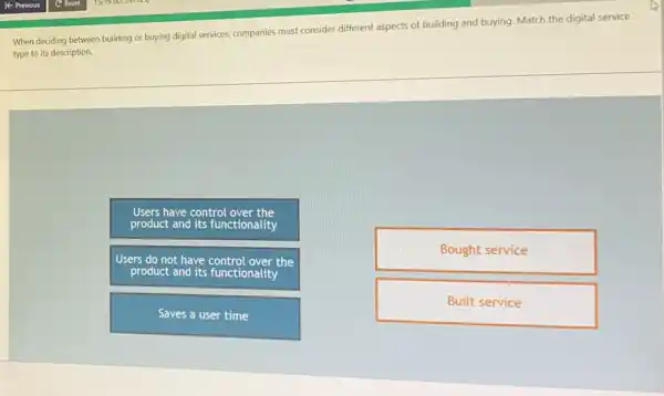 When deciding between building or buying digital services companies must consider different aspects of building and buying. Match the digital service
type to its description.
Users have control
product and its functionality
Users do not have the
Bought service
Built service
Saves a user time