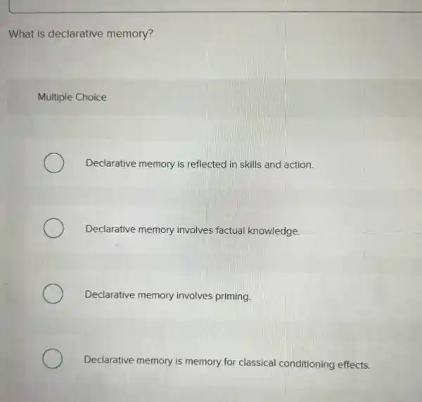 What is declarative memory?
Multiple Choice
Declarative memory is reflected in skills and action.
Declarative memory involves factual knowledge.
Declarative memory involves priming.
Declarative memory is memory for classical conditioning effects.