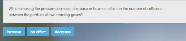 Will decreasing the pressure increase, decrease or have no effect on the number of collisions
between the particles of two reacting gases?
increase
no effect
decrease