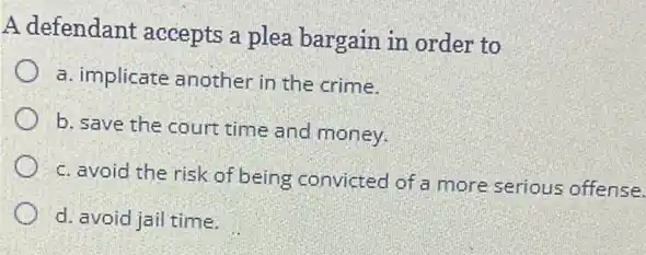 A defendant accepts a plea bargain in order to
a. implicate another in the crime.
b. save the court time and money.
c. avoid the risk of being convicted of a more serious offense.
d. avoid jail time.