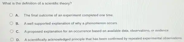 What is the definition of a scientific theory?
A. The final outcome of an experiment completed one time.
B. A well supported explanation of why a phenomenon occurs
C. Aproposed explanation for an occurrence based on available data, observations or evidence.
D. Ascientifically acknowledged principle that has been confirmed by repeated experimental observations.