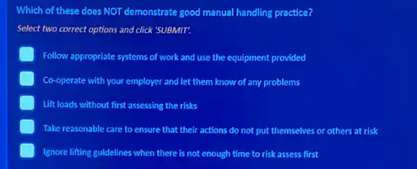 Which of these does NOT demonstrate good manual handling practice?
Select two correct options and click 'SUBMIT.
Follow appropriate systems of work and use the equipment provided
Co-operate with your employer and let them know of any problems
Lift loads without first assessing the risks
Take reasonable care to ensure that their actions do not put themselves or others at risk
Ignore lifting guidelines when there is not enough time to risk assess first