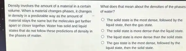 Density involves the amount of a material in a certain
volume. When a material changes phases, it changes
in density in a predictable way as the amount of
material stays the same but the molecules get farther
apart or closer together.Water has solid and liquid
states that do not follow these predictions of density in
the phases of matter.
What does that mean about the densities of the phases
of water?
The solid state is the most dense, followed by the
liquid state, then the gas state.
The solid state is more dense than the liquid state.
The liquid state is more dense than the solid state.
The gas state is the most dense, followed by the
liquid state, then the solid state.