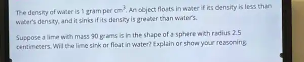 The density of water is 1 gram per
cm^3 An object floats in water if its density is less than
water's density, and it sinks if its density is greater than water's.
Suppose a lime with mass 90 grams is in the shape of a sphere with radius 2.5
centimeters. Will the lime sink or float in water? Explain or show your reasoning.