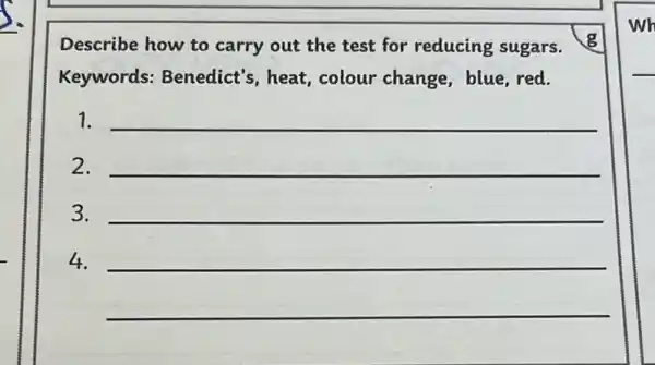 Describe how to carry out the test for reducing sugars.
Keywords:Benedict's, heat colour change, blue red.
1. __
2.
3.
__
__
__
__
__
4.
wh