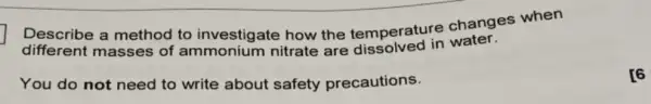 Describe a method to investigate how the temperature changes when
different masses of ammonium nitrate are dissolved in water.
You do not need to write about safety precautions.
[6