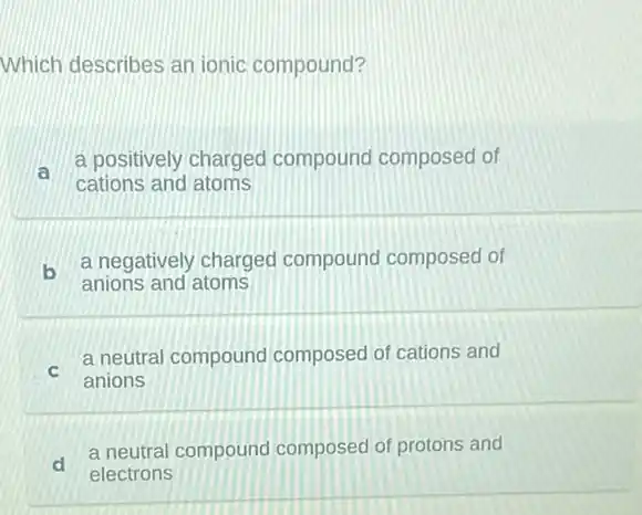 Which describes an ionic compound?
a
a positively charged compound composed of
cations and atoms
b
a negatively charged compound composed of
anions and atoms
C
a neutral compound composed of cations and
anions
d
a neutral compound composed of protons and
electrons