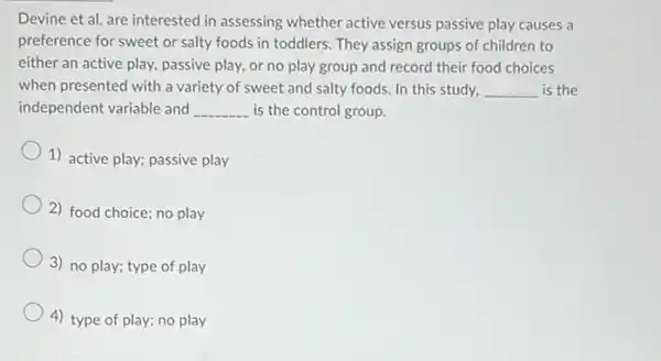 Devine et al. are interested in assessing whether active versus passive play causes a
preference for sweet or salty foods in toddlers . They assign groups of children to
either an active play passive play, or no play group and record their food choices
when presented with a variety of sweet and salty foods. In this study, __ is the
independent variable and __ is the control group.
1) active play; passive play
2) food choice; no play
3) no play; type of play
4) type of play;no play