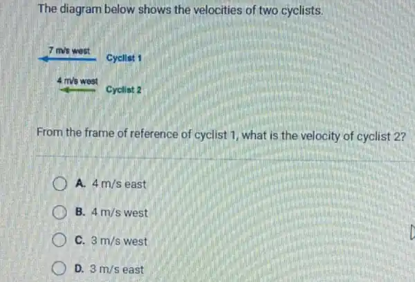 The diagram below shows the velocities of two cyclists.
 7 mathrm(~m) / mathrm(s) west
Cycilist 1
 4 mathrm(~m) / mathrm(s) west
Cyclist 2
From the frame of reference of cyclist 1, what is the velocity of cyclist 2?
A. 4 mathrm(~m) / mathrm(s) east
B. 4 mathrm(~m) / mathrm(s) west
C. 3 mathrm(~m) / mathrm(s) west
D. 3 mathrm(~m) / mathrm(s) east