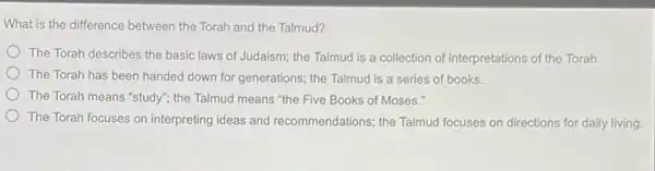 What is the difference between the Torah and the Talmud?
The Torah describes the basic laws of Judaism the Talmud is a collection of interpretations of the Torah.
The Torah has been handed down for generations the Talmud is a series of books.
The Torah means "study"the Talmud means "the Five Books of Moses."
The Torah focuses on interpreting ideas and recommendations; the Talmud focuses on directions for daily living.