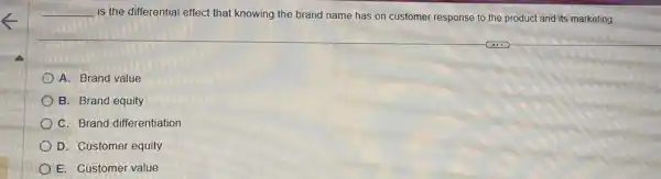 __
is the differential effect that knowing the brand name has on customer response to the product and its marketing.
A. Brand value
B. Brand equity
C. Brand differentiation
D. Customer equity
E. Customer value