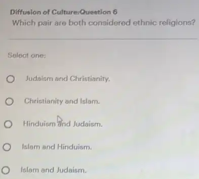 Diffusion of Culture:Question 6
Which pair are both considered ethnic religions?
Select one:
Judaism and Christianity.
Christianity and Islam.
Hinduism and Judaism.
Islam and Hinduism.
Islam and Judaism.