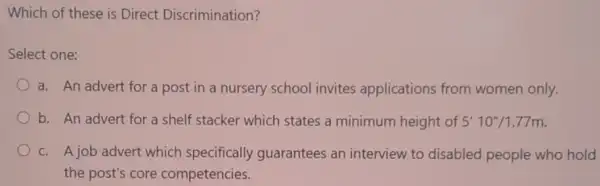 Which of these is Direct Discrimination?
Select one:
a. An advert for a post in a nursery school invites applications from women only.
b. An advert for a shelf stacker which states a minimum height of 5'10''/1.77m
c. A job advert which specifically guarantees an interview to disabled people who hold
the post's core competencies.