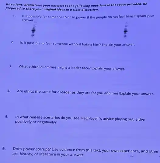 Directions: Broinstorm your answers to the following questions in the space provided. Be
prepared to share your original ideas in a class discussion.
1. is it possible ble for someone to be in power if the people do not fear him?Explain your
answer. __
2.
Is it possible to fear someone without hating him?Explain your answer.
3.
What ethical dilemmas might a leader face? Explain your answer.
4.
Are ethics the same for a leader as they are for you and me? Explain your answer.
5.
In what real-life scenarios do you see Machlavelli's advice playing out, either
positively or negatively?
6. Does