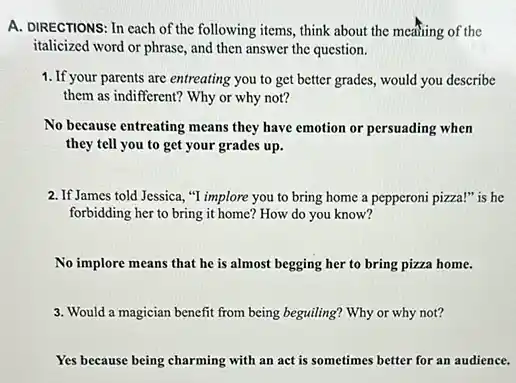 A. DIRECTIONS: In cach of the following items, think about the meaning of the
italicized word or phrase and then answer the question.
1. If your parents are entreating you to get better grades, would you describe
them as indifferent? Why or why not?
No because entreating means they have emotion or persuading when
they tell you to get your grades up.
2. If James told Jessica, "I implore you to bring home a pepperoni pizza!"is he
forbidding her to bring it home? How do you know?
No implore means that he is almost begging her to bring pizza home.
3. Would a magician benefit from being beguiling? Why or why not?
Yes because being charming with an act is sometimes better for an audience.