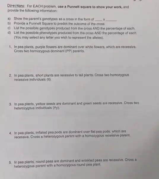 Directions: For EACH problem, use a Punnett square to show your work, and
provide the following information:
x a) Show the parent's genotypes as a cross In the form of __ __
b) Provide a Punnett Square to predict the outcome of the cross
c) List the possible genotypes produced from the cross AND the percentage of each
d) List the possible phenotypes produced from the cross AND the percentage of each.
(You may select any letter you wish to represent the alleles).
1. In pea plants, purple flowers are dominant over white flowers, which are recessive.
Cross two homozygous dominant (PP) parents.
2. In pea plants, short plants are recessive to tall plants. Cross two homozygous
recessive individuals (tt)
3. In pea plants, yellow seeds are dominant and green seeds are recessive. Cross two
heterozygous individuals (Yy)
4. In pea plants, inflated are dominant over flat pea pods, which are
recessive. Cross a heterozygous parent with a homozygous recessive parent.
5. In pea plants.round peas are dominant and wrinkled peas are recessive. Cross a
heterozygous parent with a homozygous round pea plant.