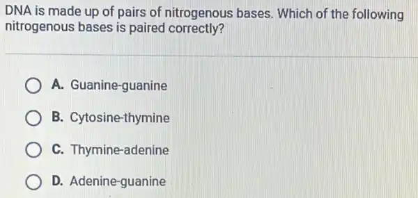 DNA is made up of pairs of nitrogenous bases. Which of the following
nitrogenous bases is paired correctly?
A. Guanine-guanine
B. Cytosine-thymine
C. Thymine-adenine
D. Adenine-guanine